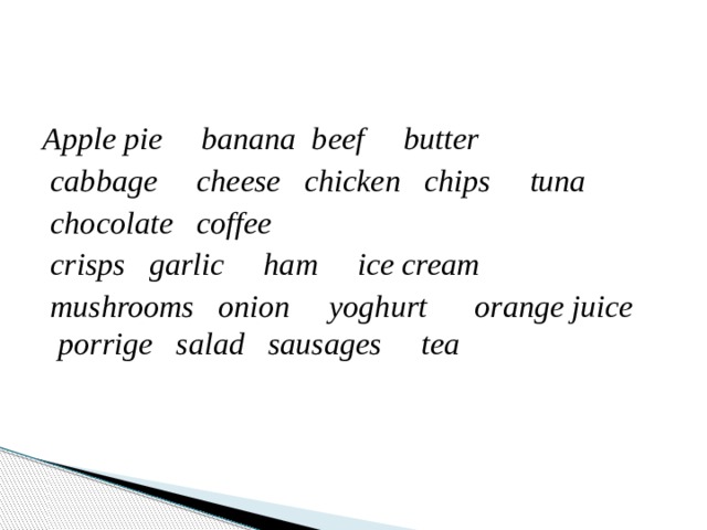 Apple pie     banana  beef     butter      cabbage     cheese   chicken   chips     tuna    chocolate   coffee      crisps   garlic     ham     ice cream      mushrooms   onion     yoghurt orange juice     porrige   salad   sausages     tea 