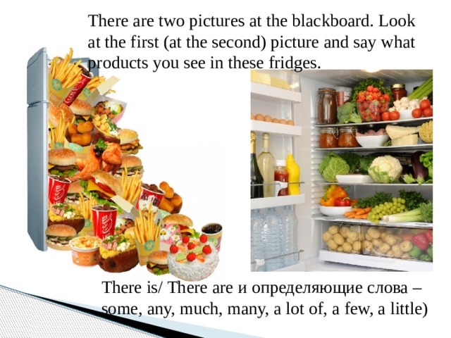 There are two pictures at the blackboard. Look at the first (at the second) picture and say what products you see in these fridges. There is/ There are и определяющие слова – some, any, much, many, a lot of, a few, a little) 