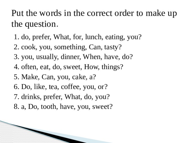 Put the words in the correct order to make up the question . 1. do, prefer, What, for, lunch, eating, you? 2. cook, you, something, Can, tasty? 3. you, usually, dinner, When, have, do? 4. often, eat, do, sweet, How, things? 5. Make, Can, you, cake, a? 6. Do, like, tea, coffee, you, or? 7. drinks, prefer, What, do, you? 8. a, Do, tooth, have, you, sweet? 