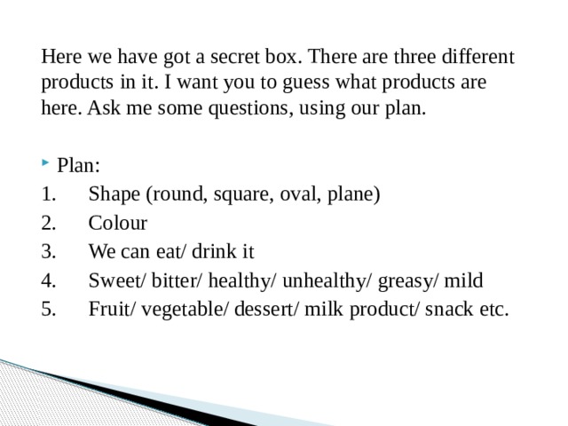 Here we have got a secret box. There are three different products in it. I want you to guess what products are here. Ask me some questions, using our plan. Plan: 1.      Shape (round, square, oval, plane) 2.      Colour 3.      We can eat/ drink it 4.      Sweet/ bitter/ healthy/ unhealthy/ greasy/ mild 5.      Fruit/ vegetable/ dessert/ milk product/ snack etc. 