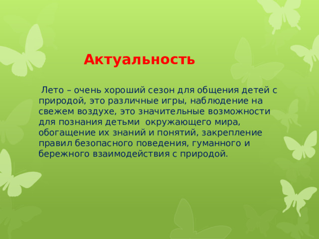    Актуальность    Лето – очень хороший сезон для общения детей с природой, это различные игры, наблюдение на свежем воздухе, это значительные возможности для познания детьми окружающего мира, обогащение их знаний и понятий, закрепление правил безопасного поведения, гуманного и бережного взаимодействия с природой.    