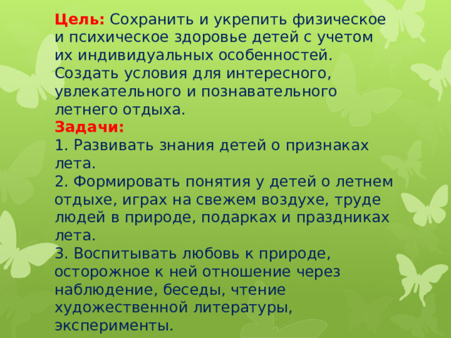 Цель:   Сохранить и укрепить физическое и психическое здоровье детей с учетом их индивидуальных особенностей. Создать условия для интересного, увлекательного и познавательного летнего отдыха.  Задачи:  1. Развивать знания детей о признаках лета.  2. Формировать понятия у детей о летнем отдыхе, играх на свежем воздухе, труде людей в природе, подарках и праздниках лета.  3. Воспитывать любовь к природе, осторожное к ней отношение через наблюдение, беседы, чтение художественной литературы, эксперименты.      