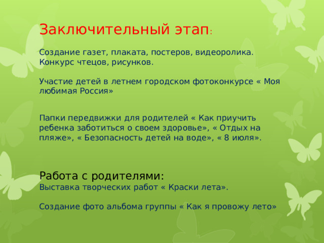 Заключительный этап :   Создание газет, плаката, постеров, видеоролика.  Конкурс чтецов, рисунков.   Участие детей в летнем городском фотоконкурсе « Моя любимая Россия»   Папки передвижки для родителей « Как приучить ребенка заботиться о своем здоровье», « Отдых на пляже», « Безопасность детей на воде», « 8 июля».    Работа с родителями:  Выставка творческих работ « Краски лета».   Создание фото альбома группы « Как я провожу лето»    