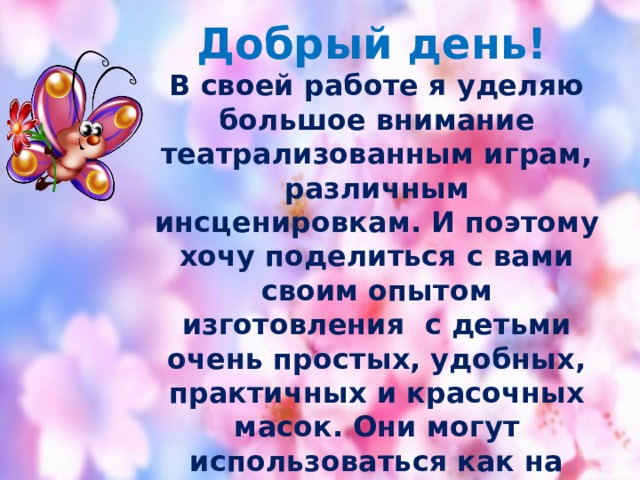  Добрый день! В своей работе я уделяю большое внимание театрализованным играм, различным инсценировкам. И поэтому хочу поделиться с вами своим опытом изготовления с детьми очень простых, удобных, практичных и красочных масок. Они могут использоваться как на занятиях ,так и в свободной деятельности детей. И что самое важное, можно по необходимости, обновлять коллекцию новыми персонажами, благо, что это не отнимает много времени! Удачи! 
