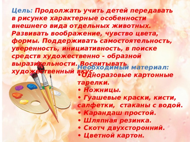 Цель:   Продолжать учить детей передавать в рисунке характерные особенности внешнего вида отдельных животных. Развивать воображение, чувство цвета, формы. Поддерживать самостоятельность, уверенность, инициативность, в поиске средств художественно - образной выразительности. Воспитывать художественный вкус.   Необходимый материал:  •Одноразовые картонные тарелки. • Ножницы.  • Гуашевые краски, кисти, салфетки, стаканы с водой.  • Карандаш простой.  • Шляпная резинка.  • Скотч двухсторонний.  • Цветной картон. 