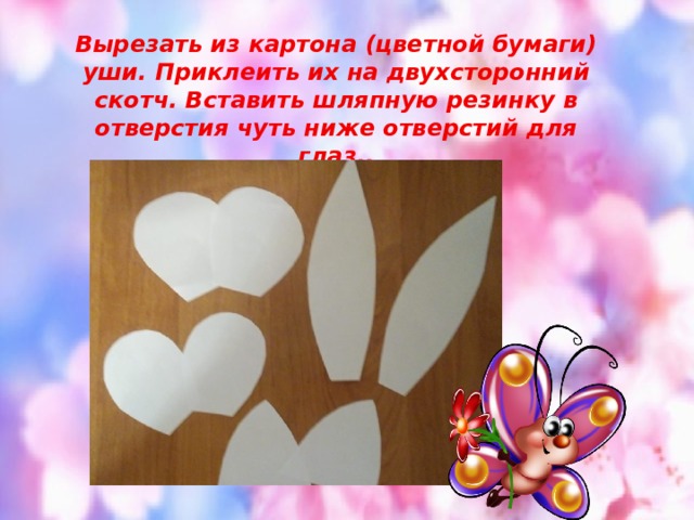 Вырезать из картона (цветной бумаги) уши. Приклеить их на двухсторонний скотч. Вставить шляпную резинку в отверстия чуть ниже отверстий для глаз.. 
