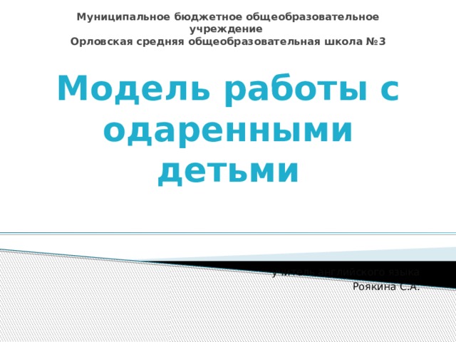 Муниципальное бюджетное общеобразовательное учреждение  Орловская средняя общеобразовательная школа №3 Модель работы с одаренными детьми учитель английского языка Роякина С.А. 