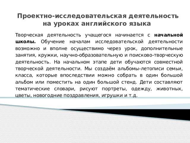 Проектно-исследовательская деятельность на уроках английского языка Творческая деятельность учащегося начинается с начальной школы. Обучение началам исследовательской деятельности возможно и вполне осуществимо через урок, дополнительные занятия, кружки, научно-образовательную и поисково-творческую деятельность. На начальном этапе дети обучаются совместной творческой деятельности. Мы создаём альбомы-летописи семьи, класса, которые впоследствии можно собрать в один большой альбом или поместить на один большой стенд. Дети составляют тематические словари, рисуют портреты, одежду, животных, цветы, новогодние поздравления, игрушки и т.д. 
