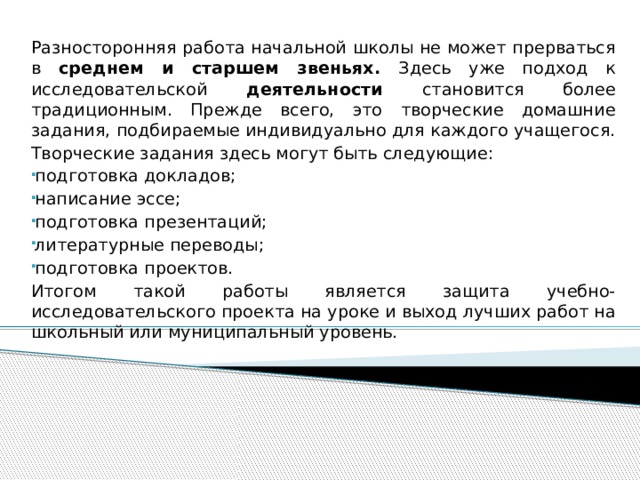 Разносторонняя работа начальной школы не может прерваться в среднем и старшем звеньях. Здесь уже подход к исследовательской деятельности становится более традиционным. Прежде всего, это творческие домашние задания, подбираемые индивидуально для каждого учащегося. Творческие задания здесь могут быть следующие: подготовка докладов; написание эссе; подготовка презентаций; литературные переводы; подготовка проектов. Итогом такой работы является защита учебно-исследовательского проекта на уроке и выход лучших работ на школьный или муниципальный уровень. 