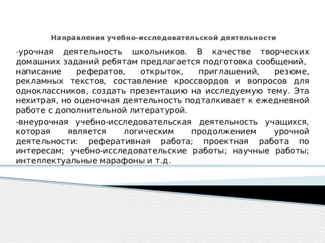   Направления учебно-исследовательской деятельности   - урочная деятельность школьников. В качестве творческих домашних заданий ребятам предлагается подготовка сообщений, написание рефератов, открыток, приглашений, резюме, рекламных текстов, составление кроссвордов и вопросов для одноклассников, создать презентацию на исследуемую тему. Эта нехитрая, но оценочная деятельность подталкивает к ежедневной работе с дополнительной литературой. -внеурочная учебно-исследовательская деятельность учащихся, которая является логическим продолжением урочной деятельности: реферативная работа; проектная работа по интересам; учебно-исследовательские работы; научные работы; интеллектуальные марафоны и т.д. 
