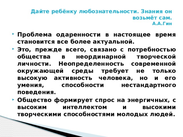 Дайте ребёнку любознательности. Знания он возьмёт сам.  А.А.Гин Проблема одаренности в настоящее время становится все более актуальной. Это, прежде всего, связано с потребностью общества в неординарной творческой личности. Неопределенность современной окружающей среды требует не только высокую активность человека, но и его умения, способности нестандартного поведения. Общество формирует спрос на энергичных, с высоким интеллектом и высокими творческими способностями молодых людей. 