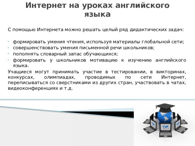 Интернет на уроках английского языка С помощью Интернета можно решать целый ряд дидактических задач: формировать умения чтения, используя материалы глобальной сети; совершенствовать умения письменной речи школьников; пополнять словарный запас обучающихся; формировать у школьников мотивацию к изучению английского языка. Учащиеся могут принимать участие в тестировании, в викторинах, конкурсах, олимпиадах, проводимых по сети Интернет, переписываться со сверстниками из других стран, участвовать в чатах, видеоконференциях и т.д.  