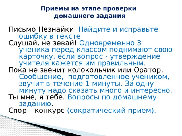Приемы на этапе проверки  домашнего задания   Письмо Незнайки. Найдите и исправьте ошибку в тексте Слушай, не зевай! Одновременно 3 ученика перед классом поднимают свою карточку, если вопрос - утверждение учителя кажется им правильным . Пока не звенит колокольчик или Оратор. Сообщение, подготовленное учеником, звучит в течение 1 минуты. За одну минуту надо сказать много и интересно. Ты мне, я тебе. Вопросы по домашнему заданию . Спор – конкурс (сократический прием). 