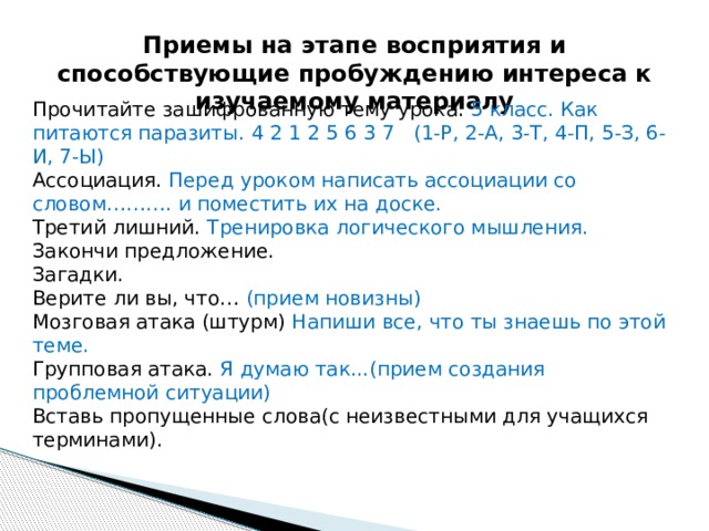 Приемы на этапе восприятия и способствующие пробуждению интереса к изучаемому материалу Прочитайте зашифрованную тему урока. 5 класс. Как питаются паразиты. 4 2 1 2 5 6 3 7 (1-Р, 2-А, 3-Т, 4-П, 5-З, 6-И, 7-Ы) Ассоциация. Перед уроком написать ассоциации со словом………. и поместить их на доске. Третий лишний. Тренировка логического мышления. Закончи предложение. Загадки. Верите ли вы, что… (прием новизны) Мозговая атака (штурм) Напиши все, что ты знаешь по этой теме. Групповая атака. Я думаю так...(прием создания проблемной ситуации) Вставь пропущенные слова(с неизвестными для учащихся терминами). 