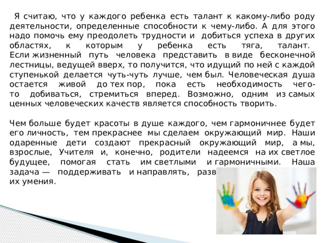  Я считаю, что у каждого ребенка есть талант к какому-либо роду деятельности, определенные способности к чему-либо. А для этого надо помочь ему преодолеть трудности и добиться успеха в других областях, к которым у ребенка есть тяга, талант.    Если жизненный путь человека представить в виде бесконечной лестницы, ведущей вверх, то получится, что идущий по ней c каждой ступенькой делается чуть-чуть лучше, чем был. Человеческая душа остается живой до тех пор, пока есть необходимость чего-то    добиваться, стремиться вперед. Возможно, одним из самых ценных человеческих качеств является способность творить. Чем больше будет красоты в душе каждого, чем гармоничнее будет его личность, тем прекраснее мы сделаем окружающий мир. Наши одаренные дети создают прекрасный окружающий мир, а мы, взрослые, Учителя и, конечно, родители надеемся на их светлое будущее, помогая стать им светлыми и гармоничными. Наша задача — поддерживать и направлять, развивать и приумножать их умения. 