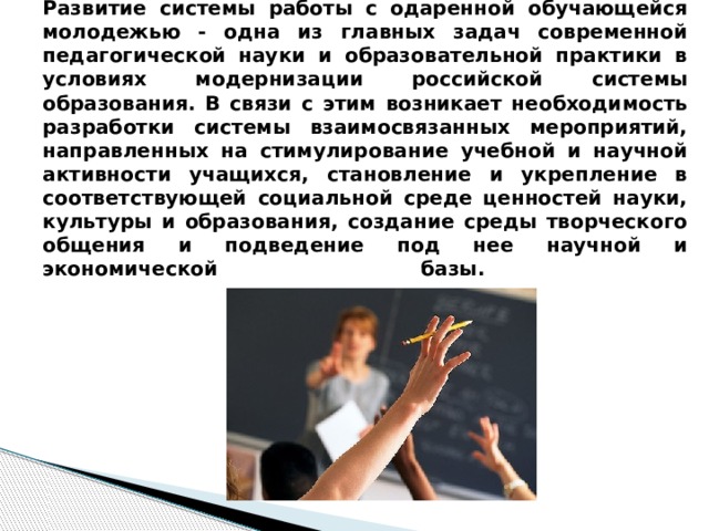 Развитие системы работы с одаренной обучающейся молодежью - одна из главных задач современной педагогической науки и образовательной практики в условиях модернизации российской системы образования. В связи с этим возникает необходимость разработки системы взаимосвязанных мероприятий, направленных на стимулирование учебной и научной активности учащихся, становление и укрепление в соответствующей социальной среде ценностей науки, культуры и образования, создание среды творческого общения и подведение под нее научной и экономической базы.   