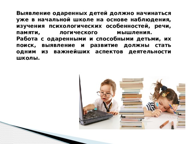 Выявление одаренных детей должно начинаться уже в начальной школе на основе наблюдения, изучения психологических особенностей, речи, памяти, логического мышления.  Работа с одаренными и способными детьми, их поиск, выявление и развитие должны стать одним из важнейших аспектов деятельности школы.   