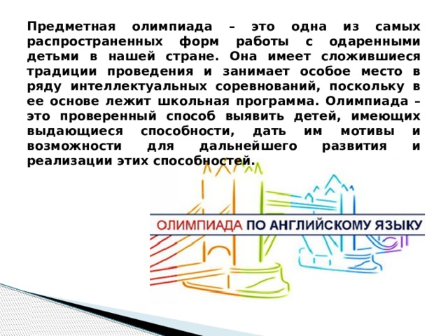Предметная олимпиада – это одна из самых распространенных форм работы с одаренными детьми в нашей стране. Она имеет сложившиеся традиции проведения и занимает особое место в ряду интеллектуальных соревнований, поскольку в ее основе лежит школьная программа. Олимпиада – это проверенный способ выявить детей, имеющих выдающиеся способности, дать им мотивы и возможности для дальнейшего развития и реализации этих способностей. 