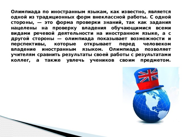 Олимпиада по иностранным языкам, как известно, является одной из традиционных форм внеклассной работы. С одной стороны, — это форма проверки знаний, так как задания нацелены на проверку владения обучающимися всеми видами речевой деятельности на иностранном языке, а с другой стороны — олимпиада показывает возможности и перспективы, которые открывает перед человеком владение иностранным языком. Олимпиада позволяет учителям сравнить результаты своей работы с результатами коллег, а также увлечь учеников своим предметом.   