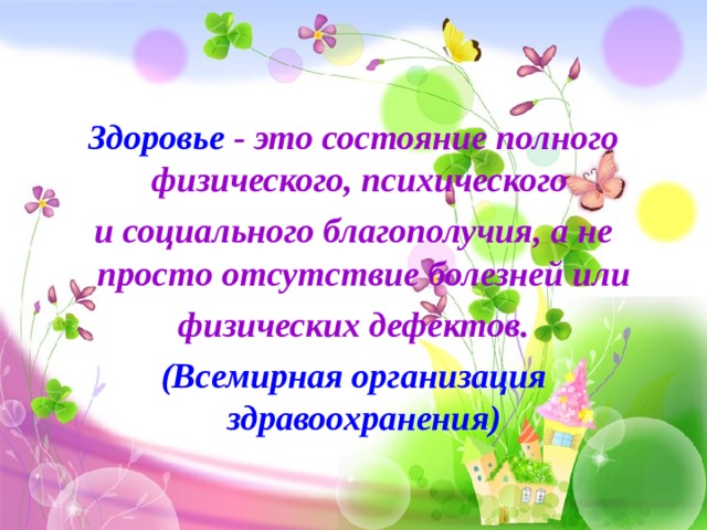 Здоровье - это состояние полного физического, психического и социального благополучия, а не просто отсутствие болезней или  физических дефектов. (Всемирная организация здравоохранения) 