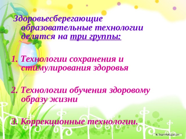  Здоровьесберегающие образовательные технологии делятся на три группы:  1. Технологии сохранения и стимулирования здоровья  2. Технологии обучения здоровому образу жизни  3. Коррекционные технологии.   