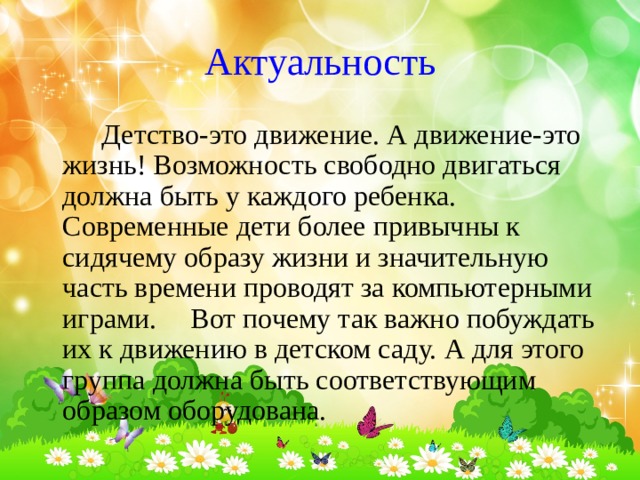 Актуальность  Детство-это движение. А движение-это жизнь! Возможность свободно двигаться должна быть у каждого ребенка.  Современные дети более привычны к сидячему образу жизни и значительную часть времени проводят за компьютерными играми.  Вот почему так важно побуждать их к движению в детском саду. А для этого группа должна быть соответствующим образом оборудована. 