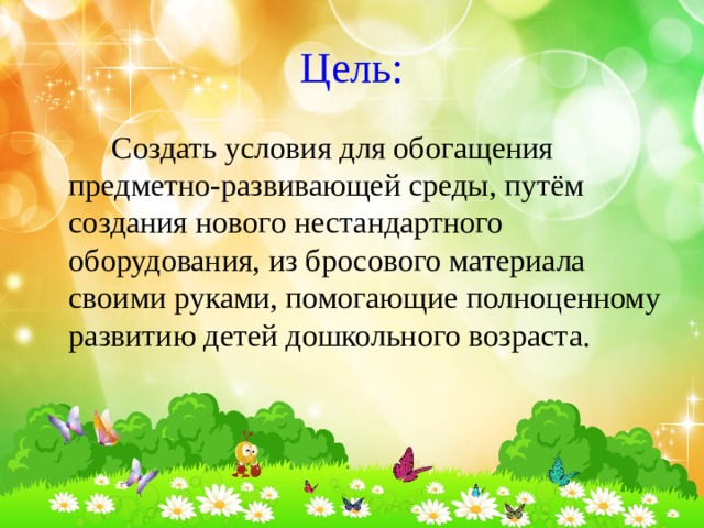 Цель:    Создать условия для обогащения предметно-развивающей среды, путём создания нового нестандартного оборудования, из бросового материала своими руками, помогающие полноценному развитию детей дошкольного возраста. 