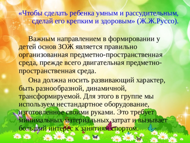 «Чтобы сделать ребенка умным и рассудительным, сделай его крепким и здоровым» (Ж.Ж.Руссо).   Важным направлением в формировании у детей основ ЗОЖ является правильно организованная предметно-пространственная среда, прежде всего двигательная предметно-пространственная среда.    Она должна носить развивающий характер, быть разнообразной, динамичной, трансформируемой. Для этого в группе мы используем нестандартное оборудование, изготовленное своими руками. Это требует минимальных материальных затрат и вызывает больший интерес к занятиям спортом. 