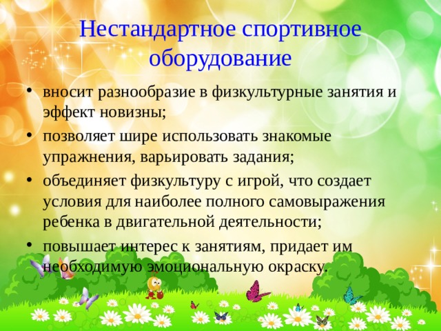 Нестандартное спортивное оборудование вносит разнообразие в физкультурные занятия и эффект новизны; позволяет шире использовать знакомые упражнения, варьировать задания; объединяет физкультуру с игрой, что создает условия для наиболее полного самовыражения ребенка в двигательной деятельности; повышает интерес к занятиям, придает им необходимую эмоциональную окраску. 