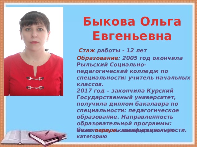 Быкова Ольга Евгеньевна Стаж работы - 12 лет Образование : 2005 год окончила Рыльский Социально-педагогический колледж по специальности: учитель начальных классов. 2017 год – закончила Курский Государственный университет, получила диплом бакалавра по специальности: педагогическое образование. Направленность образовательной программы: безопасность жизнедеятельности. Имею первую квалификационную категорию 