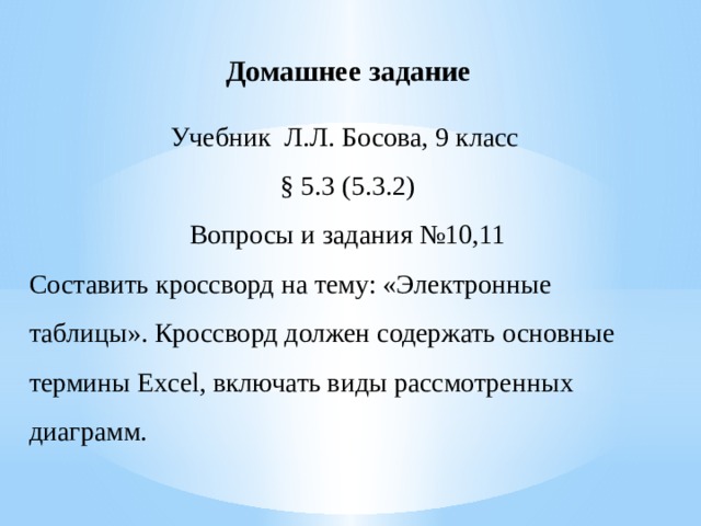 Домашнее задание Учебник Л.Л. Босова, 9 класс § 5.3 (5.3.2) Вопросы и задания №10,11 Составить кроссворд на тему: «Электронные таблицы». Кроссворд должен содержать основные термины Excel, включать виды рассмотренных диаграмм.