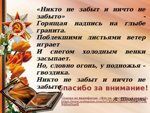   «Никто не забыт и ничто не забыто» -  Горящая надпись на глыбе гранита.  Поблекшими листьями ветер играет  И снегом холодным венки засыпает.  Но, словно огонь, у подножья – гвоздика.  Никто не забыт и ничто не забыто.  А. Шамарин Спасибо за внимание! Ссылка на видеофильм  «Кто он, неизвестный солдат?» https://www.instagram.com/tv/CKbSCHljS33/?igshid=13k94j6m0xpdt  