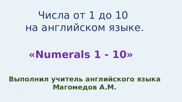 Числа от 1 до 10 на английском языке. «Numerals 1 - 10» Выполнил учитель английского языка Магомедов А.М. 