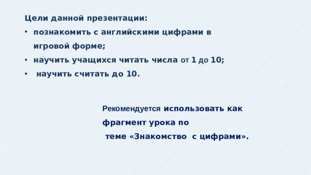 Цели данной презентации: познакомить с английскими цифрами в игровой форме; научить учащихся читать числа от 1 до 10;  научить считать до 10.  Рекомендуется использовать как фрагмент урока по  теме «Знакомство с цифрами». 