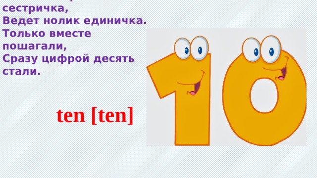 Словно старшая сестричка, Ведет нолик единичка. Только вместе пошагали, Сразу цифрой десять стали.   ten [ten] 