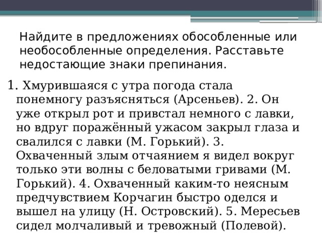 Найдите в предложениях обособленные или необособленные определения. Расставьте недостающие знаки препинания. 1. Хмурившаяся с утра погода стала понемногу разъясняться (Арсеньев). 2. Он уже открыл рот и привстал немного с лавки, но вдруг поражённый ужасом закрыл глаза и свалился с лавки (М. Горький). 3. Охваченный злым отчаянием я видел вокруг только эти волны с беловатыми гривами (М. Горький). 4. Охваченный каким-то неясным предчувствием Корчагин быстро оделся и вышел на улицу (Н. Островский). 5. Мересьев сидел молчаливый и тревожный (Полевой). 
