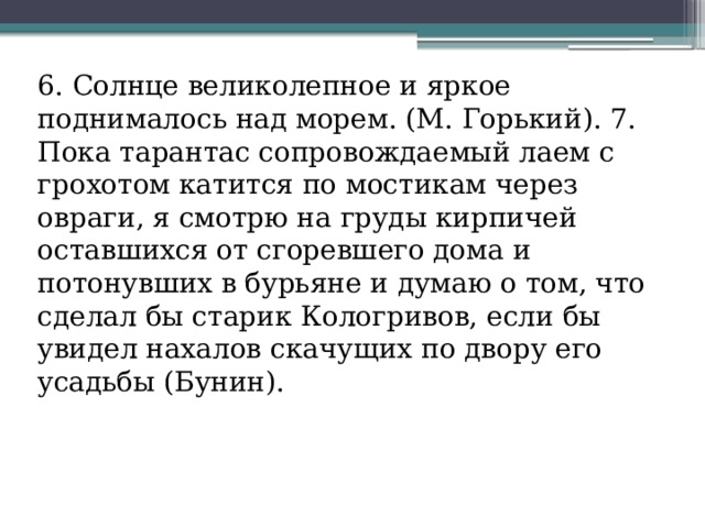 6. Солнце великолепное и яркое поднималось над морем. (М. Горький). 7. Пока тарантас сопровождаемый лаем с грохотом катится по мостикам через овраги, я смотрю на груды кирпичей оставшихся от сгоревшего дома и потонувших в бурьяне и думаю о том, что сделал бы старик Кологривов, если бы увидел нахалов скачущих по двору его усадьбы (Бунин). 