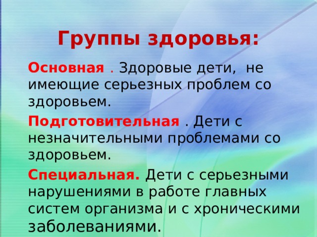 Группы здоровья: Основная . Здоровые дети, не имеющие серьезных проблем со здоровьем. Подготовительная  . Дети с незначительными проблемами со здоровьем. Специальная.  Дети с серьезными нарушениями в работе главных систем организма и с хроническими заболеваниями. 