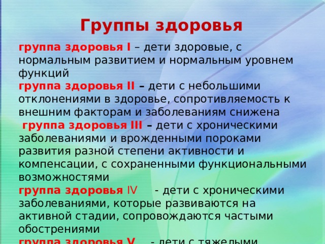 Группы здоровья группа здоровья I  – дети здоровые, с нормальным развитием и нормальным уровнем функций  группа здоровья II – дети с небольшими отклонениями в здоровье, сопротивляемость к внешним факторам и заболеваниям снижена   группа здоровья III – дети с хроническими заболеваниями и врожденными пороками развития разной степени активности и компенсации, с сохраненными функциональными возможностями группа здоровья IV - дети с хроническими заболеваниями, которые развиваются на активной стадии, сопровождаются частыми обострениями группа здоровья V - дети с тяжелыми хроническими болезнями с крайне редкими ремиссиями и частыми приступами 