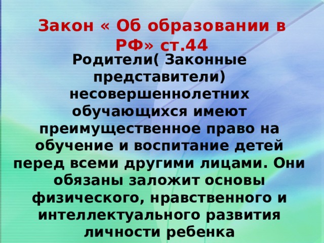 Закон « Об образовании в РФ» ст.44 Родители( Законные представители) несовершеннолетних обучающихся имеют преимущественное право на обучение и воспитание детей перед всеми другими лицами. Они обязаны заложит основы физического, нравственного и интеллектуального развития личности ребенка 