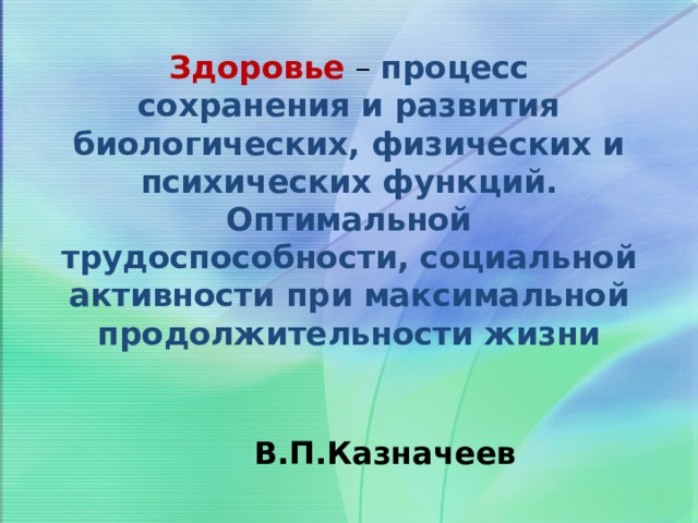 Здоровье – процесс сохранения и развития биологических, физических и психических функций. Оптимальной трудоспособности, социальной активности при максимальной продолжительности жизни  В.П.Казначеев 