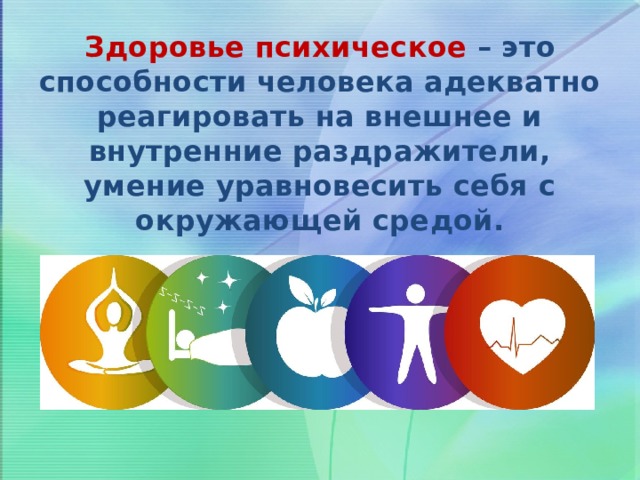 Здоровье психическое – это способности человека адекватно реагировать на внешнее и внутренние раздражители, умение уравновесить себя с окружающей средой. 