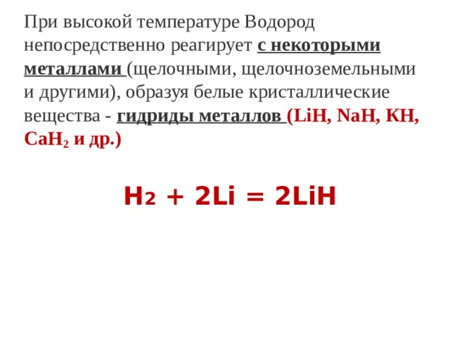 При высокой температуре Водород непосредственно реагирует  с некоторыми металлами   (щелочными, щелочноземельными и другими), образуя белые кристаллические вещества - гидриды металлов (LiН, NaН, КН, СаН 2  и др.) Н 2 + 2Li = 2LiH 