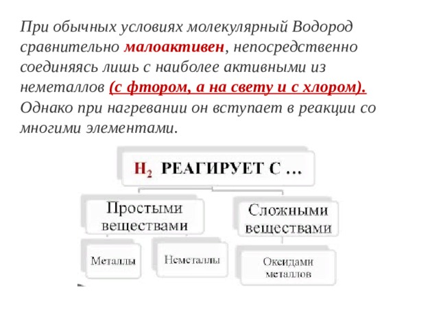 При обычных условиях молекулярный Водород сравнительно малоактивен , непосредственно соединяясь лишь с наиболее активными из неметаллов (с фтором, а на свету и с хлором). Однако при нагревании он вступает в реакции со многими элементами. 