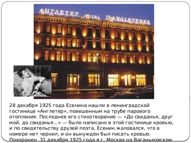 28 декабря 1925 года Есенина нашли в ленинградской гостинице «Англетер», повешенным на трубе парового отопления. Последнее его стихотворение — «До свиданья, друг мой, до свиданья…» — было написано в этой гостинице кровью, и по свидетельству друзей поэта, Есенин жаловался, что в номере нет чернил, и он вынужден был писать кровью. Похоронен 31 декабря 1925 года в г. Москва на Ваганьковском кладбище. 