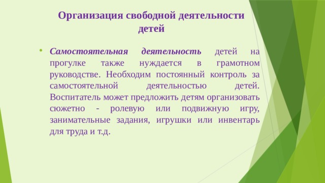 Организация свободной деятельности детей Самостоятельная деятельность детей на прогулке также нуждается в грамотном руководстве. Необходим постоянный контроль за самостоятельной деятельностью детей. Воспитатель может предложить детям организовать сюжетно - ролевую или подвижную игру, занимательные задания, игрушки или инвентарь для труда и т.д. 