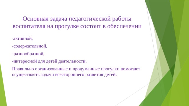 Основная задача педагогической работы воспитателя на прогулке состоит в обеспечении   - активной, -содержательной, -разнообразной, -интересной для детей деятельности.   Правильно организованные и продуманные прогулки помогают осуществлять задачи всестороннего развития детей.   