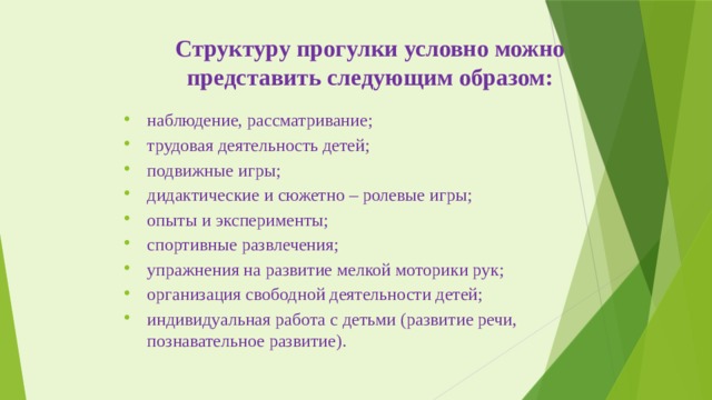 Структуру прогулки условно можно представить следующим образом: наблюдение, рассматривание; трудовая деятельность детей; подвижные игры; дидактические и сюжетно – ролевые игры; опыты и эксперименты; спортивные развлечения; упражнения на развитие мелкой моторики рук; организация свободной деятельности детей; индивидуальная работа с детьми (развитие речи, познавательное развитие). 