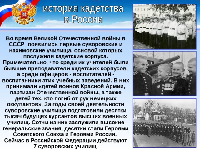 Во время Великой Отечественной войны в СССР появились первые суворовские и нахимовские училища, основой которых послужили кадетские корпуса. Примечательно, что среди их учителей были бывшие преподаватели кадетских корпусов, а среди офицеров - воспитателей - воспитанники этих учебных заведений. В них принимали «детей воинов Красной Армии, партизан Отечественной войны, а также детей тех, кто погиб от рук немецких оккупантов». За годы своей деятельности суворовские училища подготовили десятки тысяч будущих курсантов высших военных училищ. Сотни из них заслужили высокие генеральские звания, десятки стали Героями Советского Союза и Героями России. Сейчас в Российской Федерации действуют 7 суворовских училищ. 