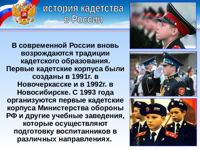 В современной России вновь возрождаются традиции кадетского образования. Первые кадетские корпуса были созданы в 1991г. в Новочеркасске и в 1992г. в Новосибирске. С 1993 года организуются первые кадетские корпуса Министерства обороны РФ и другие учебные заведения, которые осуществляют подготовку воспитанников в различных направлениях. 